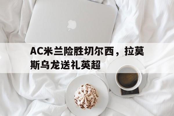 华体会下载-AC米兰险胜切尔西，拉莫斯乌龙送礼英超的简单介绍